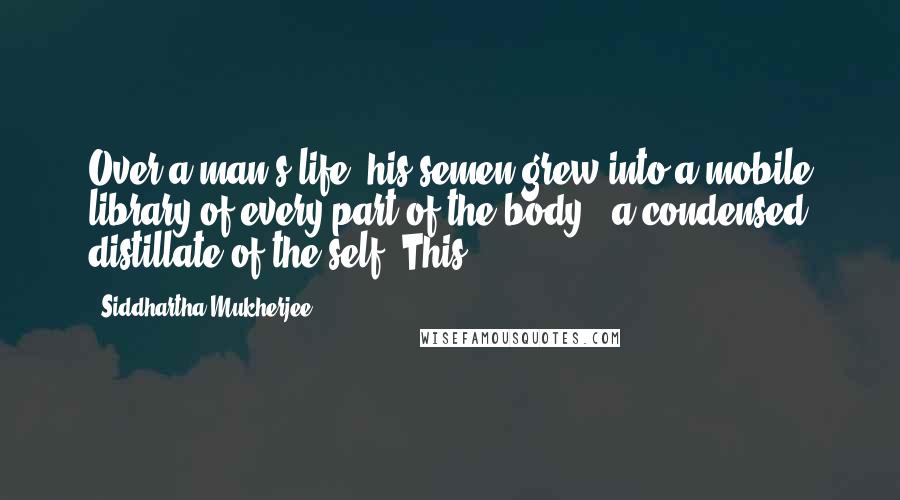 Siddhartha Mukherjee Quotes: Over a man's life, his semen grew into a mobile library of every part of the body - a condensed distillate of the self. This