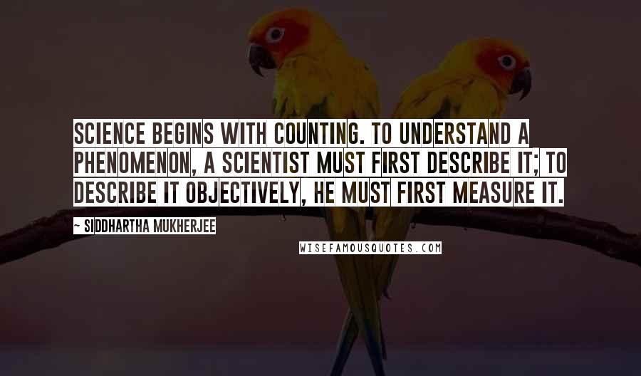 Siddhartha Mukherjee Quotes: Science begins with counting. To understand a phenomenon, a scientist must first describe it; to describe it objectively, he must first measure it.