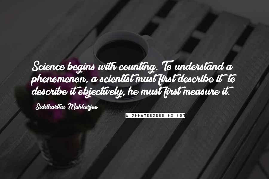 Siddhartha Mukherjee Quotes: Science begins with counting. To understand a phenomenon, a scientist must first describe it; to describe it objectively, he must first measure it.