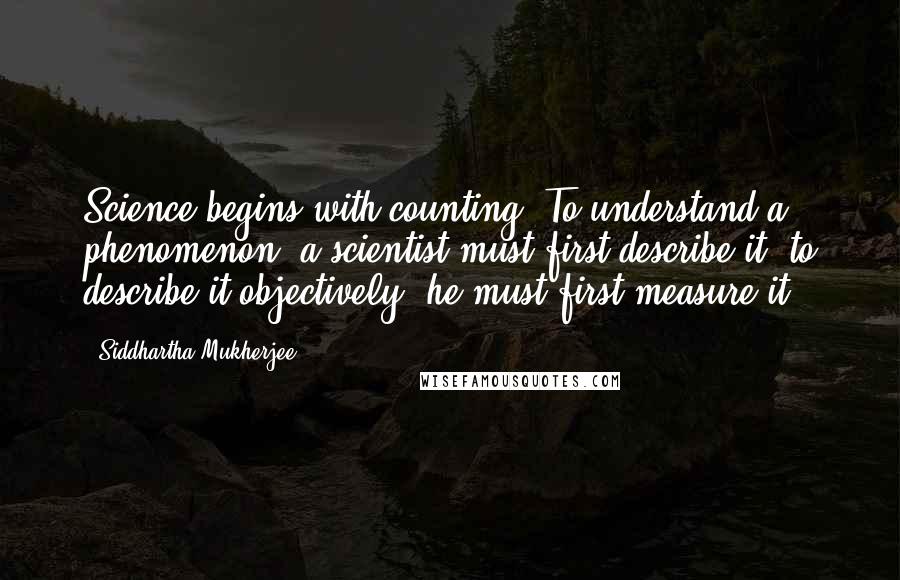 Siddhartha Mukherjee Quotes: Science begins with counting. To understand a phenomenon, a scientist must first describe it; to describe it objectively, he must first measure it.