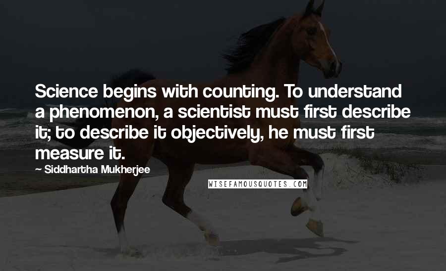 Siddhartha Mukherjee Quotes: Science begins with counting. To understand a phenomenon, a scientist must first describe it; to describe it objectively, he must first measure it.