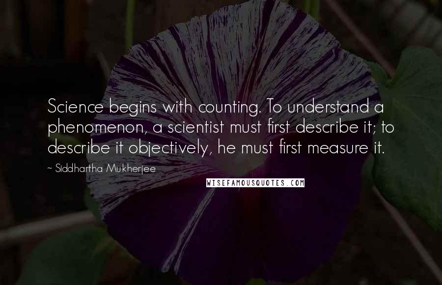 Siddhartha Mukherjee Quotes: Science begins with counting. To understand a phenomenon, a scientist must first describe it; to describe it objectively, he must first measure it.