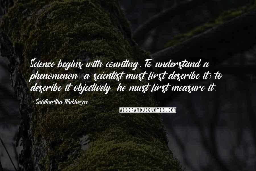 Siddhartha Mukherjee Quotes: Science begins with counting. To understand a phenomenon, a scientist must first describe it; to describe it objectively, he must first measure it.