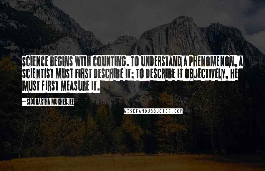 Siddhartha Mukherjee Quotes: Science begins with counting. To understand a phenomenon, a scientist must first describe it; to describe it objectively, he must first measure it.