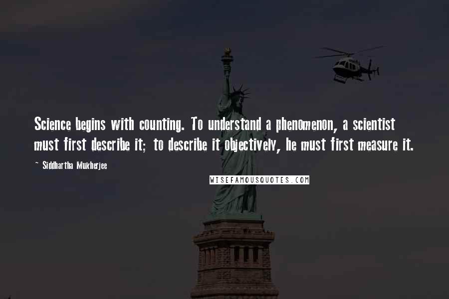 Siddhartha Mukherjee Quotes: Science begins with counting. To understand a phenomenon, a scientist must first describe it; to describe it objectively, he must first measure it.