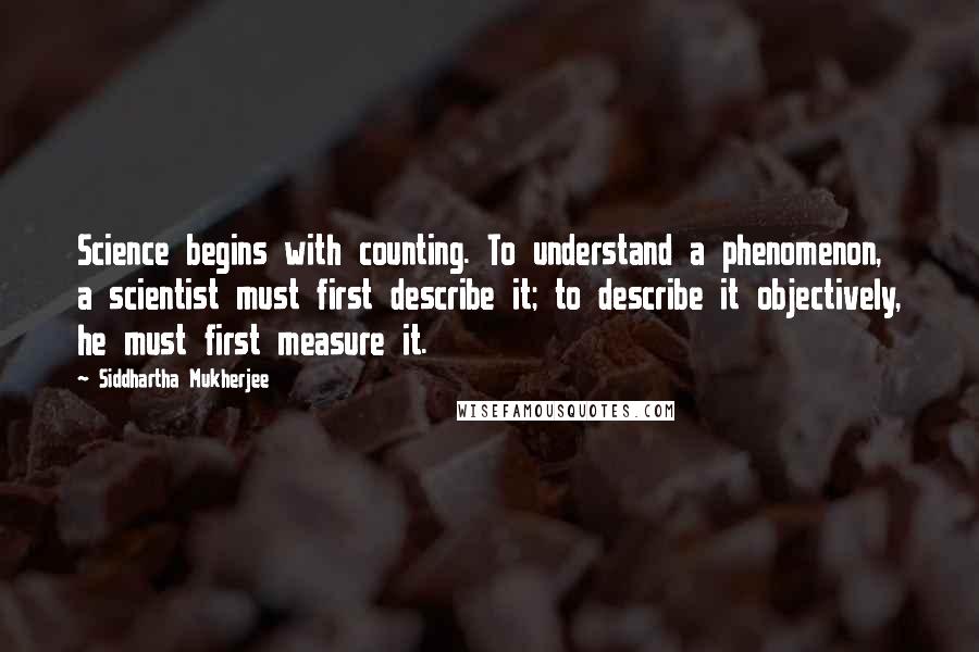 Siddhartha Mukherjee Quotes: Science begins with counting. To understand a phenomenon, a scientist must first describe it; to describe it objectively, he must first measure it.