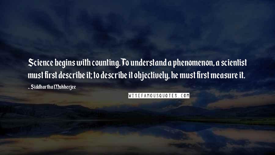 Siddhartha Mukherjee Quotes: Science begins with counting. To understand a phenomenon, a scientist must first describe it; to describe it objectively, he must first measure it.