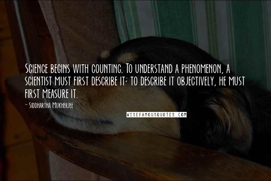 Siddhartha Mukherjee Quotes: Science begins with counting. To understand a phenomenon, a scientist must first describe it; to describe it objectively, he must first measure it.