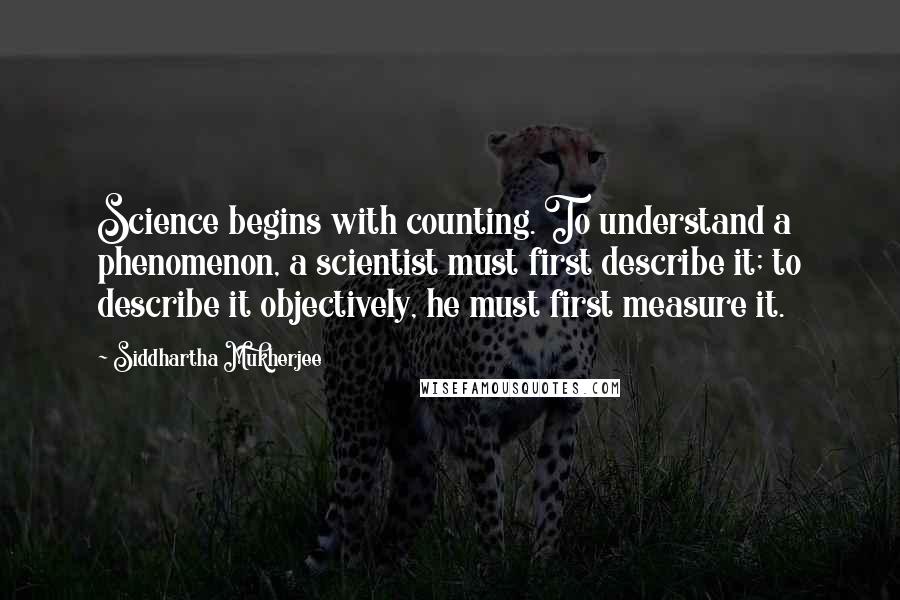 Siddhartha Mukherjee Quotes: Science begins with counting. To understand a phenomenon, a scientist must first describe it; to describe it objectively, he must first measure it.