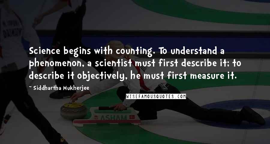 Siddhartha Mukherjee Quotes: Science begins with counting. To understand a phenomenon, a scientist must first describe it; to describe it objectively, he must first measure it.