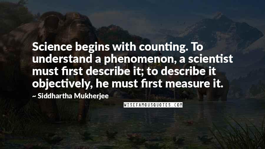 Siddhartha Mukherjee Quotes: Science begins with counting. To understand a phenomenon, a scientist must first describe it; to describe it objectively, he must first measure it.