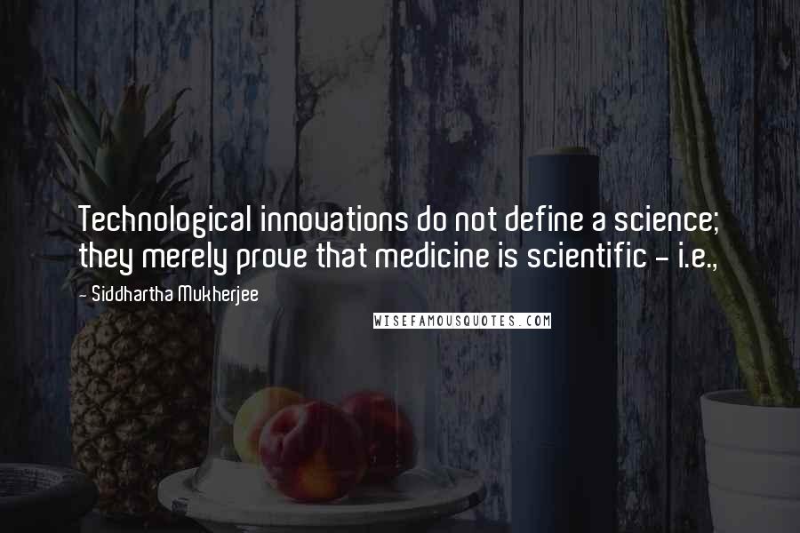 Siddhartha Mukherjee Quotes: Technological innovations do not define a science; they merely prove that medicine is scientific - i.e.,