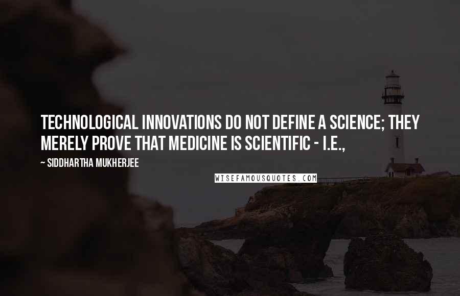Siddhartha Mukherjee Quotes: Technological innovations do not define a science; they merely prove that medicine is scientific - i.e.,
