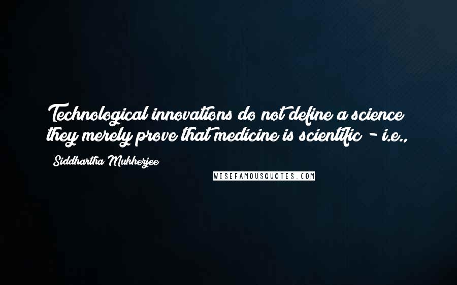 Siddhartha Mukherjee Quotes: Technological innovations do not define a science; they merely prove that medicine is scientific - i.e.,