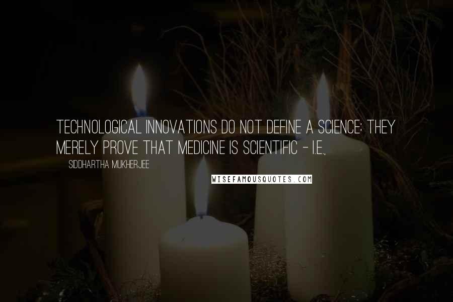 Siddhartha Mukherjee Quotes: Technological innovations do not define a science; they merely prove that medicine is scientific - i.e.,