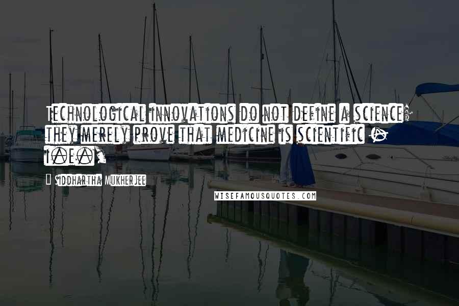 Siddhartha Mukherjee Quotes: Technological innovations do not define a science; they merely prove that medicine is scientific - i.e.,
