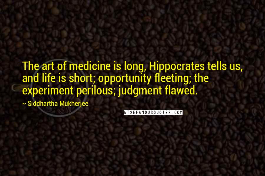 Siddhartha Mukherjee Quotes: The art of medicine is long, Hippocrates tells us, and life is short; opportunity fleeting; the experiment perilous; judgment flawed.
