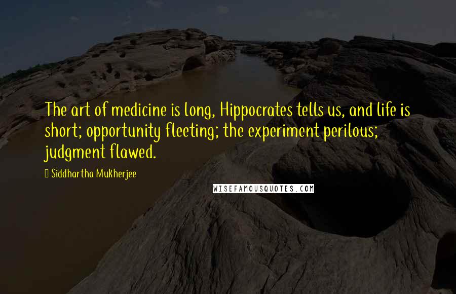 Siddhartha Mukherjee Quotes: The art of medicine is long, Hippocrates tells us, and life is short; opportunity fleeting; the experiment perilous; judgment flawed.