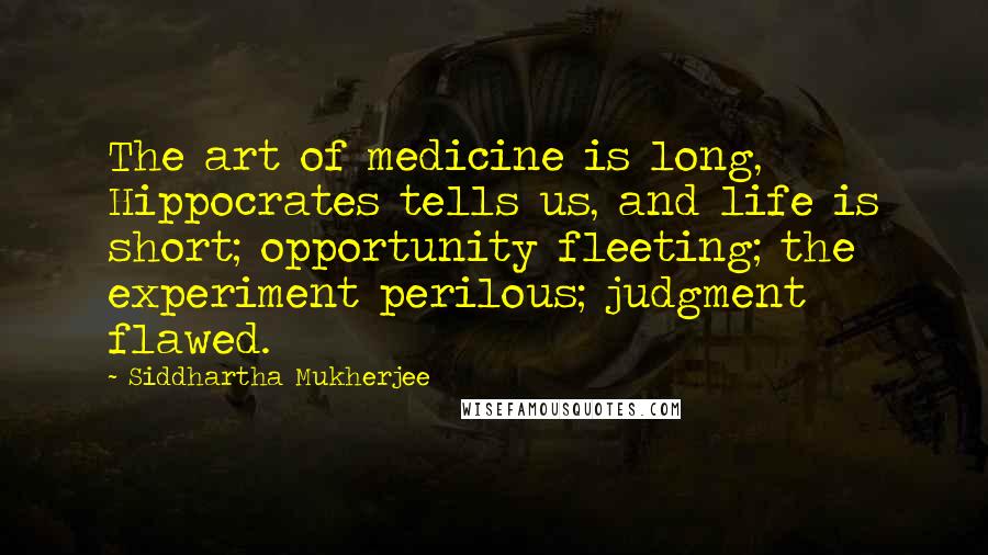 Siddhartha Mukherjee Quotes: The art of medicine is long, Hippocrates tells us, and life is short; opportunity fleeting; the experiment perilous; judgment flawed.