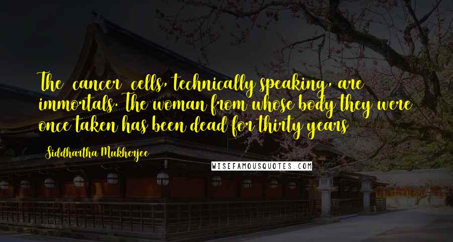 Siddhartha Mukherjee Quotes: The (cancer) cells, technically speaking, are immortals. The woman from whose body they were once taken has been dead for thirty years