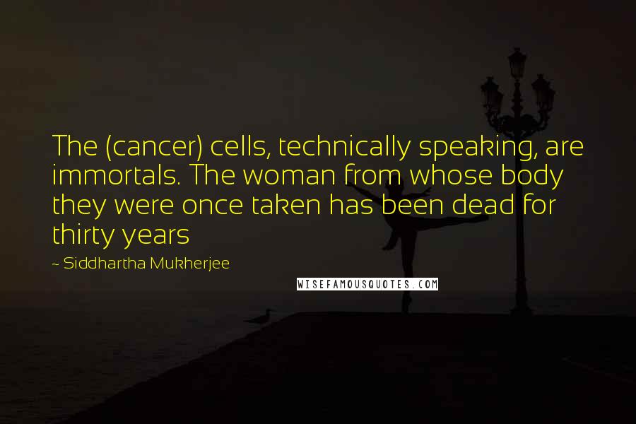 Siddhartha Mukherjee Quotes: The (cancer) cells, technically speaking, are immortals. The woman from whose body they were once taken has been dead for thirty years