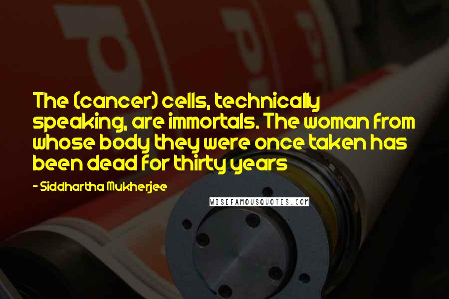 Siddhartha Mukherjee Quotes: The (cancer) cells, technically speaking, are immortals. The woman from whose body they were once taken has been dead for thirty years