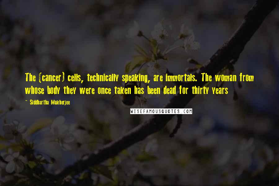 Siddhartha Mukherjee Quotes: The (cancer) cells, technically speaking, are immortals. The woman from whose body they were once taken has been dead for thirty years