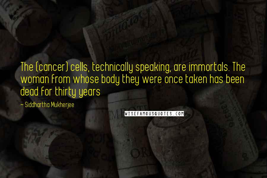 Siddhartha Mukherjee Quotes: The (cancer) cells, technically speaking, are immortals. The woman from whose body they were once taken has been dead for thirty years