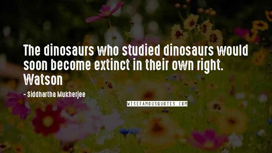 Siddhartha Mukherjee Quotes: The dinosaurs who studied dinosaurs would soon become extinct in their own right. Watson