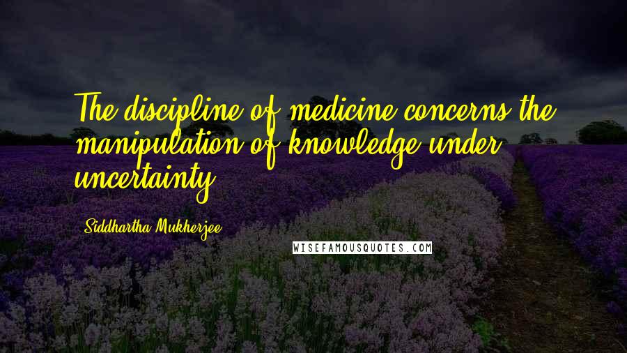 Siddhartha Mukherjee Quotes: The discipline of medicine concerns the manipulation of knowledge under uncertainty.