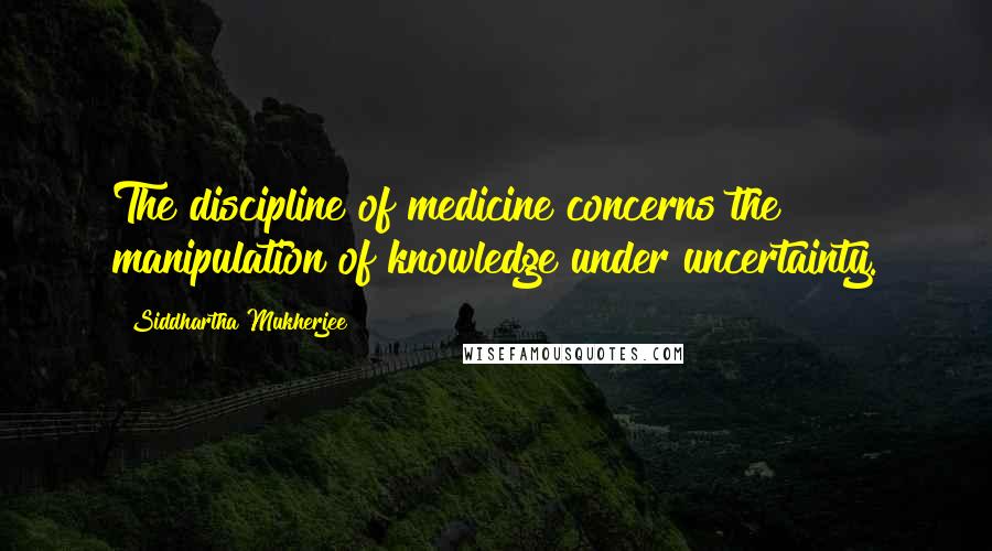Siddhartha Mukherjee Quotes: The discipline of medicine concerns the manipulation of knowledge under uncertainty.