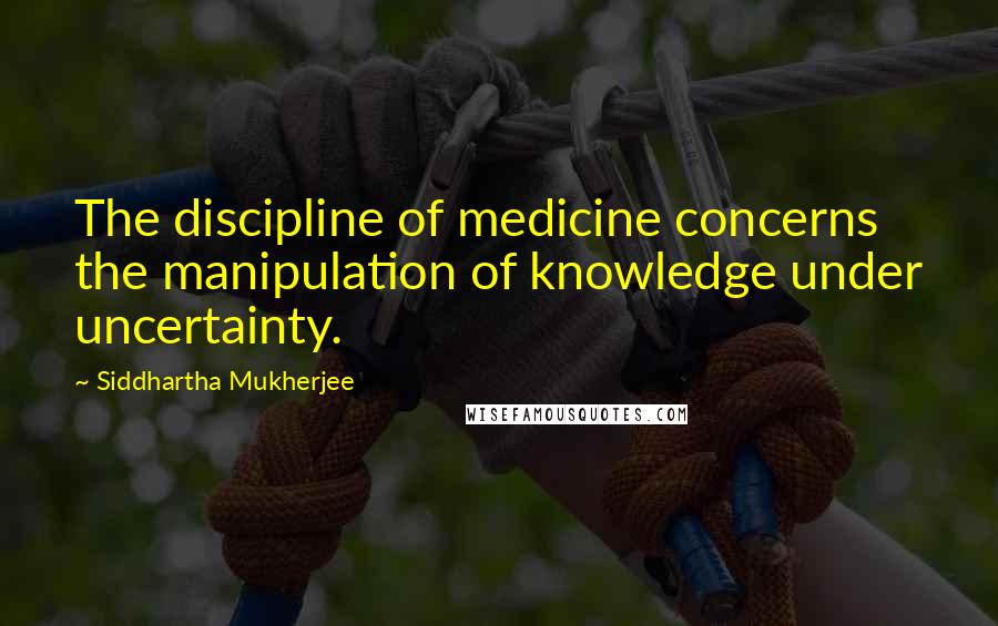 Siddhartha Mukherjee Quotes: The discipline of medicine concerns the manipulation of knowledge under uncertainty.