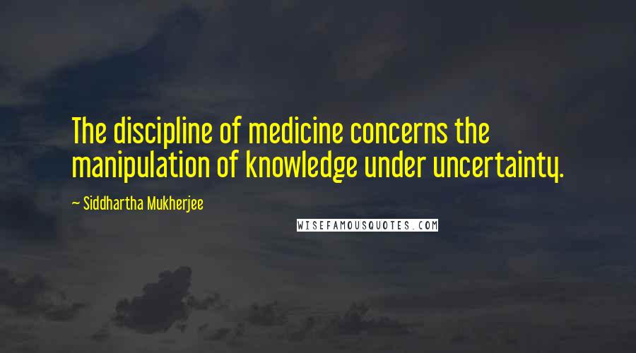 Siddhartha Mukherjee Quotes: The discipline of medicine concerns the manipulation of knowledge under uncertainty.