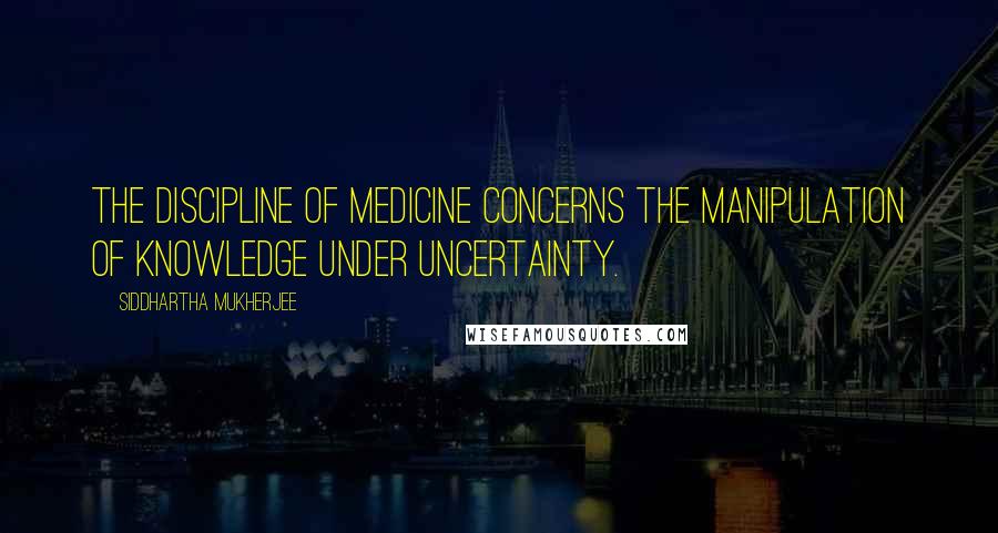 Siddhartha Mukherjee Quotes: The discipline of medicine concerns the manipulation of knowledge under uncertainty.