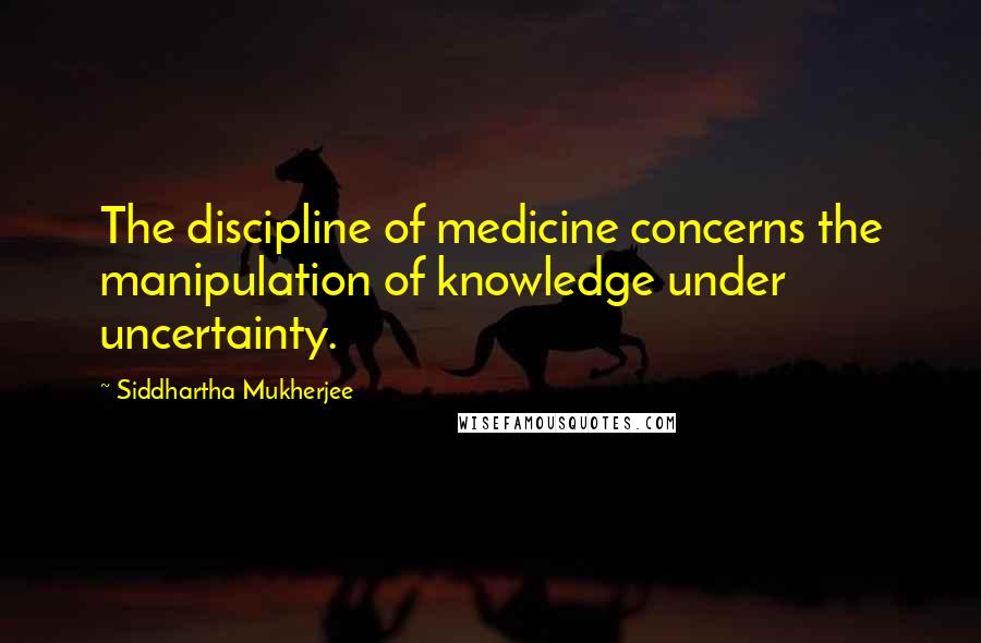 Siddhartha Mukherjee Quotes: The discipline of medicine concerns the manipulation of knowledge under uncertainty.