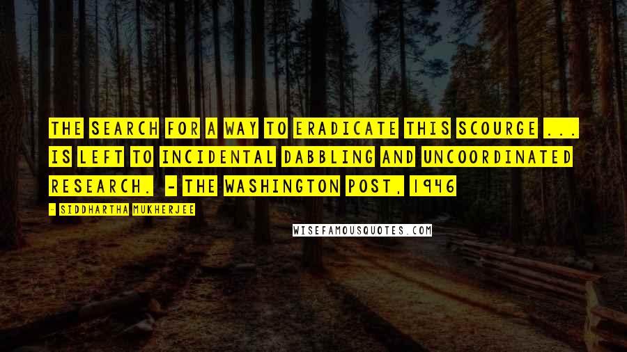 Siddhartha Mukherjee Quotes: The search for a way to eradicate this scourge ... is left to incidental dabbling and uncoordinated research.  - The Washington Post, 1946