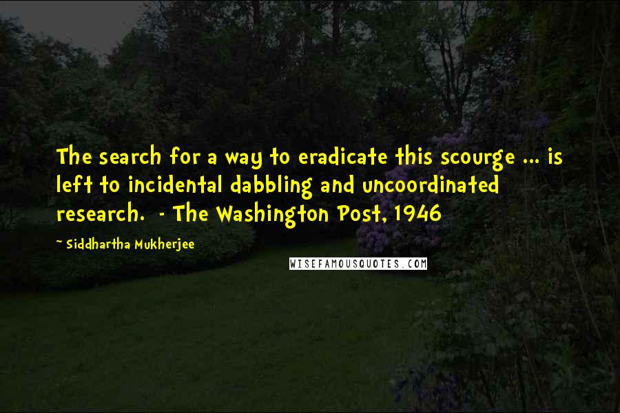 Siddhartha Mukherjee Quotes: The search for a way to eradicate this scourge ... is left to incidental dabbling and uncoordinated research.  - The Washington Post, 1946