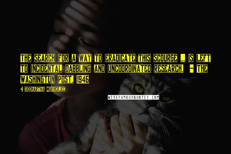 Siddhartha Mukherjee Quotes: The search for a way to eradicate this scourge ... is left to incidental dabbling and uncoordinated research.  - The Washington Post, 1946