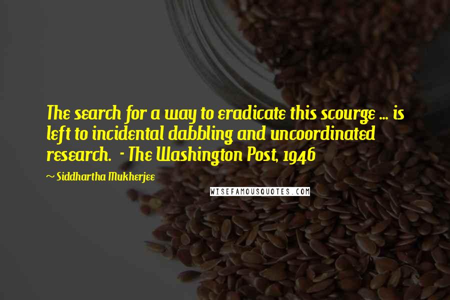 Siddhartha Mukherjee Quotes: The search for a way to eradicate this scourge ... is left to incidental dabbling and uncoordinated research.  - The Washington Post, 1946