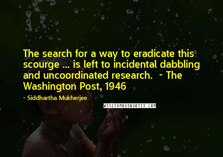 Siddhartha Mukherjee Quotes: The search for a way to eradicate this scourge ... is left to incidental dabbling and uncoordinated research.  - The Washington Post, 1946