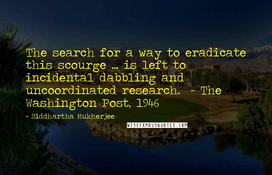 Siddhartha Mukherjee Quotes: The search for a way to eradicate this scourge ... is left to incidental dabbling and uncoordinated research.  - The Washington Post, 1946