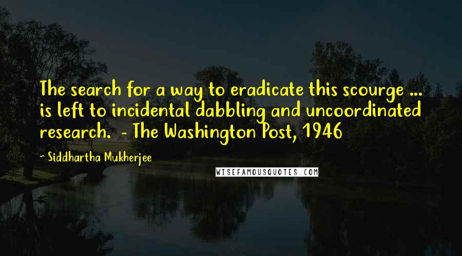 Siddhartha Mukherjee Quotes: The search for a way to eradicate this scourge ... is left to incidental dabbling and uncoordinated research.  - The Washington Post, 1946