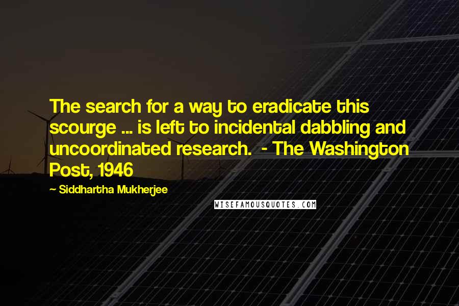 Siddhartha Mukherjee Quotes: The search for a way to eradicate this scourge ... is left to incidental dabbling and uncoordinated research.  - The Washington Post, 1946