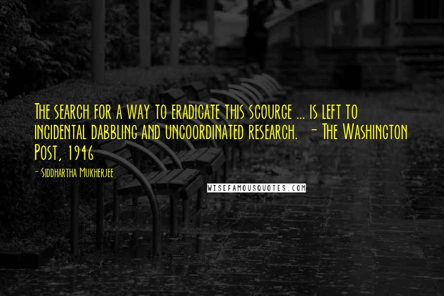 Siddhartha Mukherjee Quotes: The search for a way to eradicate this scourge ... is left to incidental dabbling and uncoordinated research.  - The Washington Post, 1946