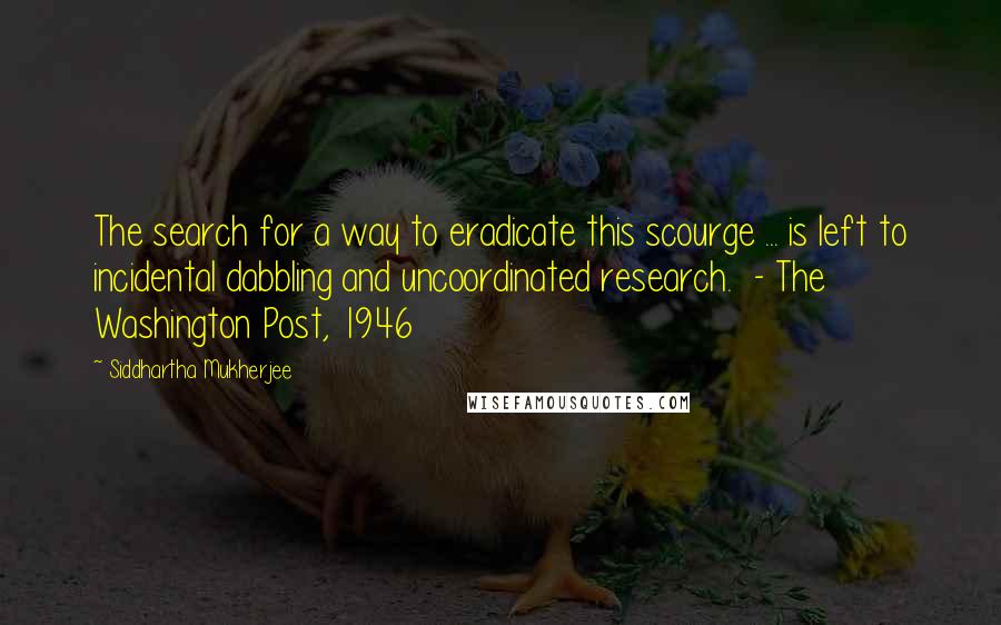 Siddhartha Mukherjee Quotes: The search for a way to eradicate this scourge ... is left to incidental dabbling and uncoordinated research.  - The Washington Post, 1946