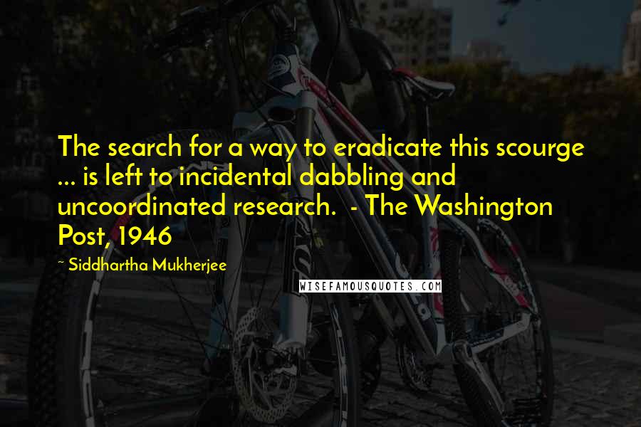 Siddhartha Mukherjee Quotes: The search for a way to eradicate this scourge ... is left to incidental dabbling and uncoordinated research.  - The Washington Post, 1946