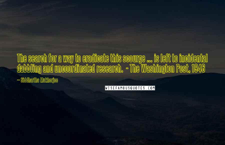 Siddhartha Mukherjee Quotes: The search for a way to eradicate this scourge ... is left to incidental dabbling and uncoordinated research.  - The Washington Post, 1946