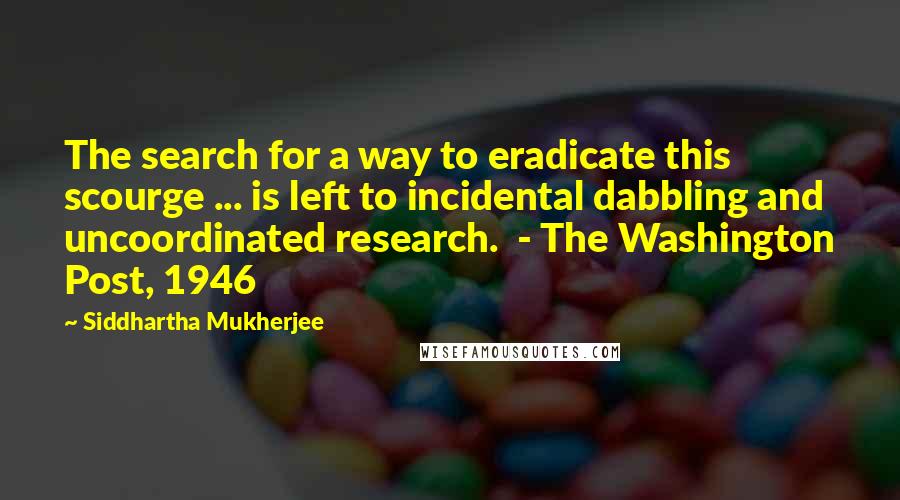 Siddhartha Mukherjee Quotes: The search for a way to eradicate this scourge ... is left to incidental dabbling and uncoordinated research.  - The Washington Post, 1946