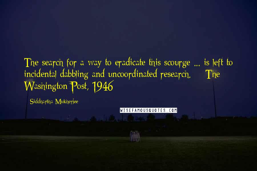 Siddhartha Mukherjee Quotes: The search for a way to eradicate this scourge ... is left to incidental dabbling and uncoordinated research. - The Washington Post, 1946