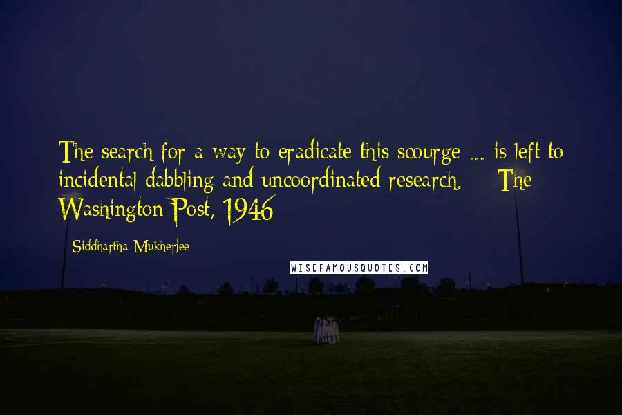 Siddhartha Mukherjee Quotes: The search for a way to eradicate this scourge ... is left to incidental dabbling and uncoordinated research.  - The Washington Post, 1946